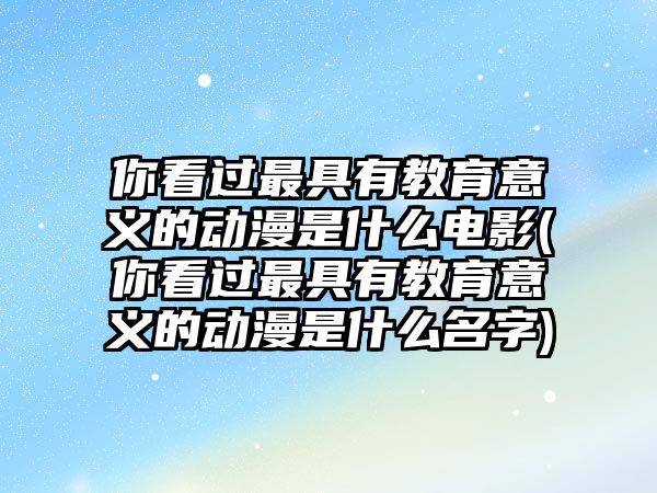 你看過最具有教育意義的動漫是什么電影(你看過最具有教育意義的動漫是什么名字)