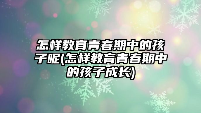 怎樣教育青春期中的孩子呢(怎樣教育青春期中的孩子成長)