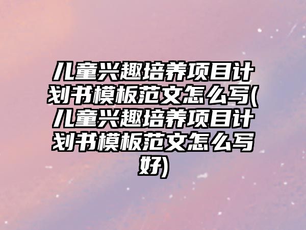 兒童興趣培養(yǎng)項(xiàng)目計(jì)劃書模板范文怎么寫(兒童興趣培養(yǎng)項(xiàng)目計(jì)劃書模板范文怎么寫好)