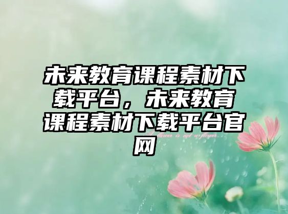 未來教育課程素材下載平臺(tái)，未來教育課程素材下載平臺(tái)官網(wǎng)