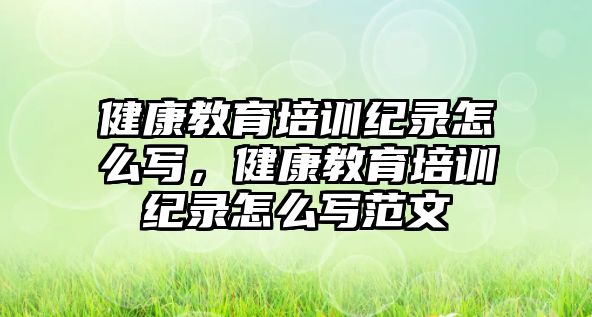 健康教育培訓紀錄怎么寫，健康教育培訓紀錄怎么寫范文