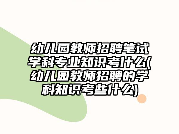 幼兒園教師招聘筆試學(xué)科專業(yè)知識考什么(幼兒園教師招聘的學(xué)科知識考些什么)