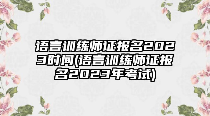 語(yǔ)言訓(xùn)練師證報(bào)名2023時(shí)間(語(yǔ)言訓(xùn)練師證報(bào)名2023年考試)