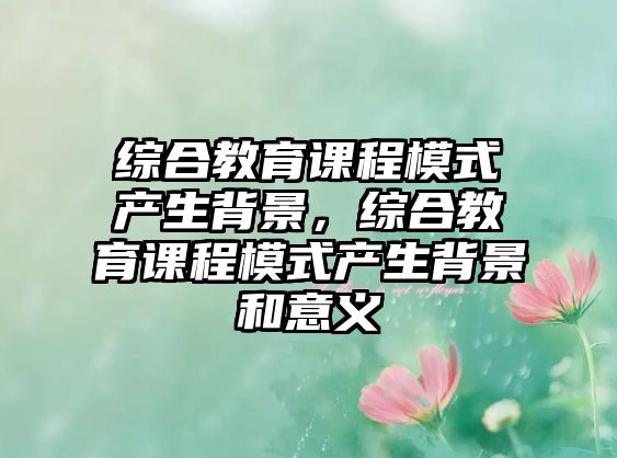 綜合教育課程模式產(chǎn)生背景，綜合教育課程模式產(chǎn)生背景和意義