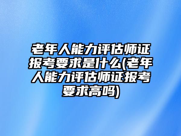 老年人能力評估師證報考要求是什么(老年人能力評估師證報考要求高嗎)