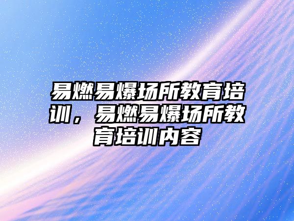 易燃易爆場所教育培訓，易燃易爆場所教育培訓內容