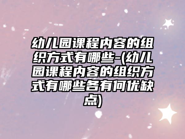 幼兒園課程內(nèi)容的組織方式有哪些-(幼兒園課程內(nèi)容的組織方式有哪些各有何優(yōu)缺點(diǎn))