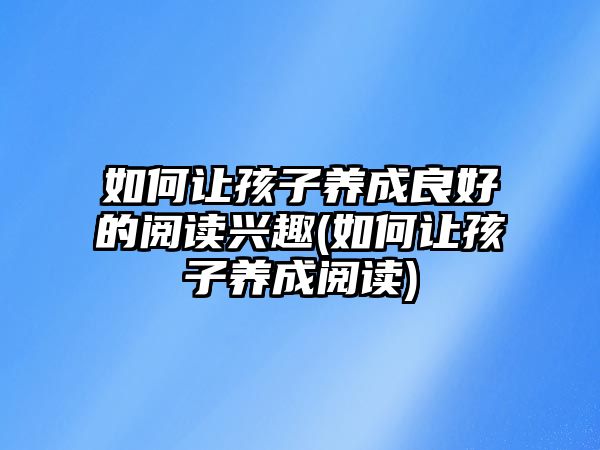 如何讓孩子養(yǎng)成良好的閱讀興趣(如何讓孩子養(yǎng)成閱讀)