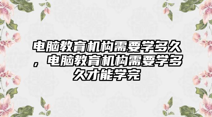 電腦教育機(jī)構(gòu)需要學(xué)多久，電腦教育機(jī)構(gòu)需要學(xué)多久才能學(xué)完