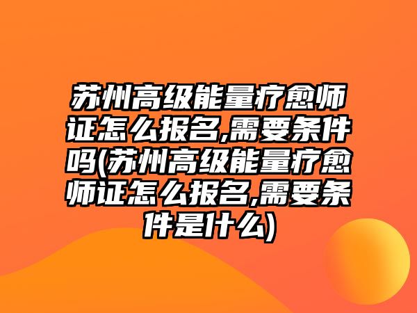 蘇州高級能量療愈師證怎么報名,需要條件嗎(蘇州高級能量療愈師證怎么報名,需要條件是什么)