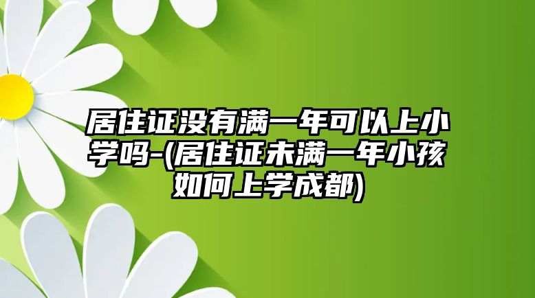 居住證沒有滿一年可以上小學(xué)嗎-(居住證未滿一年小孩如何上學(xué)成都)