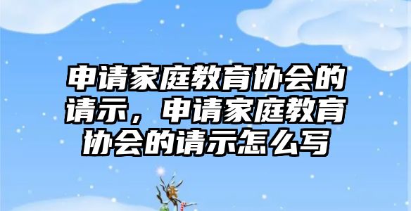 申請家庭教育協(xié)會(huì)的請示，申請家庭教育協(xié)會(huì)的請示怎么寫