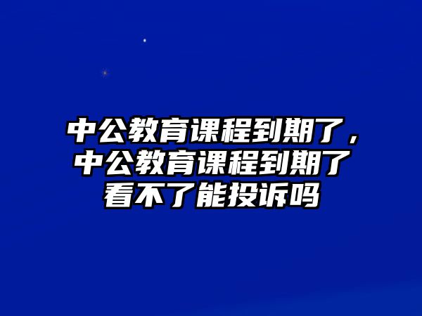 中公教育課程到期了，中公教育課程到期了看不了能投訴嗎