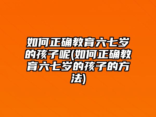 如何正確教育六七歲的孩子呢(如何正確教育六七歲的孩子的方法)