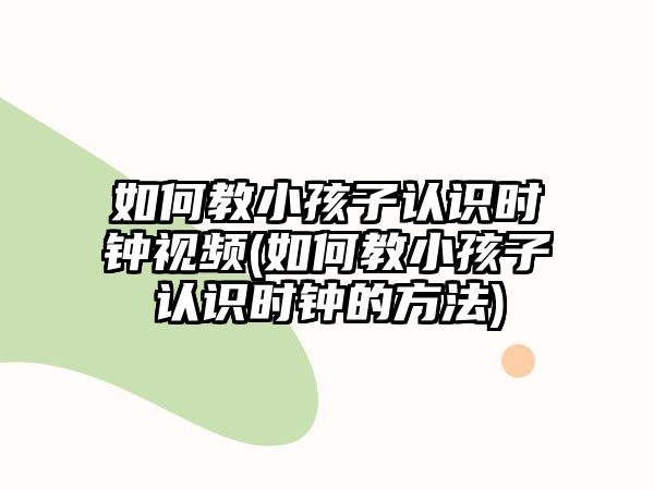 如何教小孩子認識時鐘視頻(如何教小孩子認識時鐘的方法)