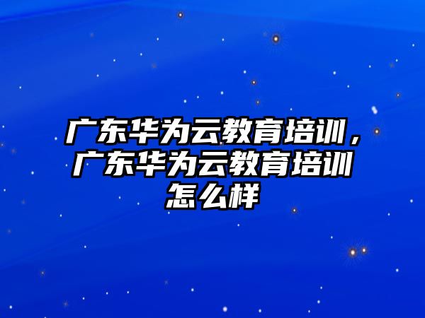 廣東華為云教育培訓(xùn)，廣東華為云教育培訓(xùn)怎么樣