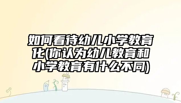 如何看待幼兒小學(xué)教育化(你認(rèn)為幼兒教育和小學(xué)教育有什么不同)