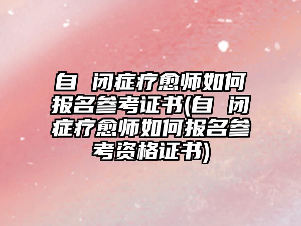 自 閉癥療愈師如何報名參考證書(自 閉癥療愈師如何報名參考資格證書)