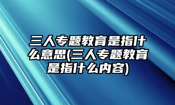 三人專題教育是指什么意思(三人專題教育是指什么內(nèi)容)