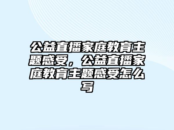 公益直播家庭教育主題感受，公益直播家庭教育主題感受怎么寫