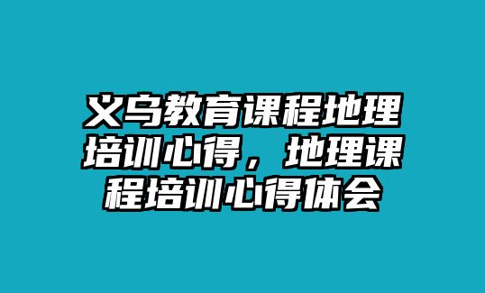 義烏教育課程地理培訓心得，地理課程培訓心得體會