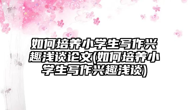 如何培養(yǎng)小學生寫作興趣淺談論文(如何培養(yǎng)小學生寫作興趣淺談)