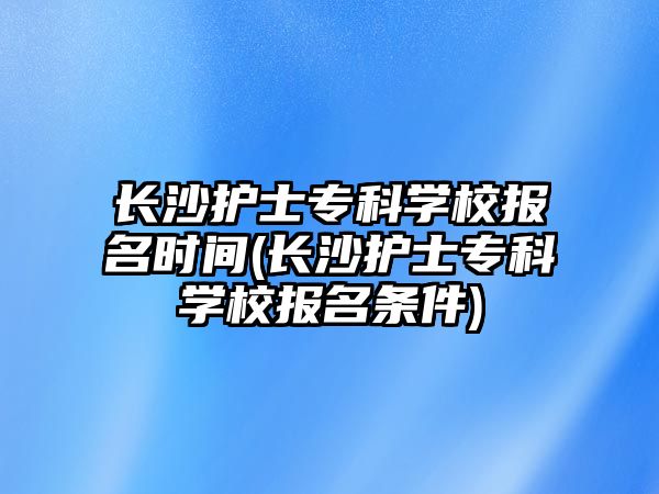 長沙護(hù)士專科學(xué)校報(bào)名時(shí)間(長沙護(hù)士專科學(xué)校報(bào)名條件)