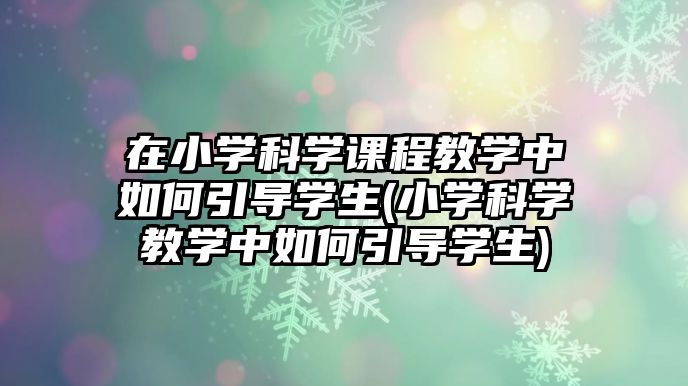 在小學(xué)科學(xué)課程教學(xué)中如何引導(dǎo)學(xué)生(小學(xué)科學(xué)教學(xué)中如何引導(dǎo)學(xué)生)