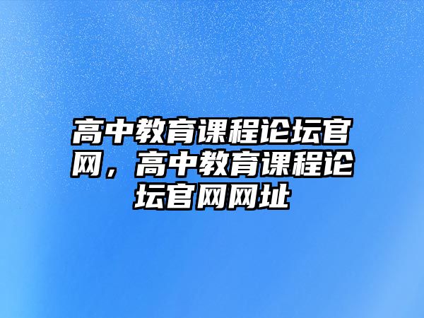 高中教育課程論壇官網(wǎng)，高中教育課程論壇官網(wǎng)網(wǎng)址