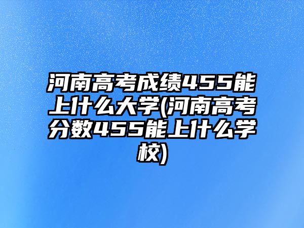 河南高考成績455能上什么大學(xué)(河南高考分?jǐn)?shù)455能上什么學(xué)校)