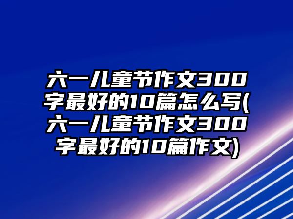 六一兒童節(jié)作文300字最好的10篇怎么寫(六一兒童節(jié)作文300字最好的10篇作文)