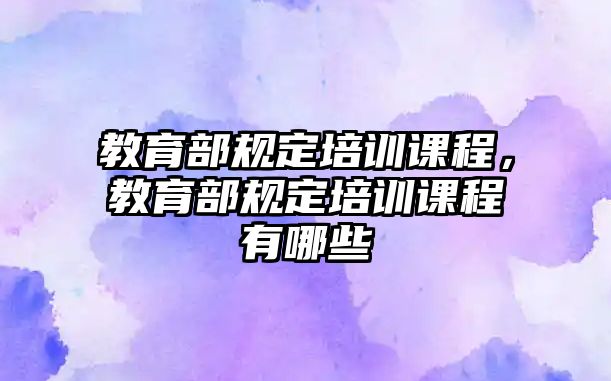 教育部規(guī)定培訓課程，教育部規(guī)定培訓課程有哪些