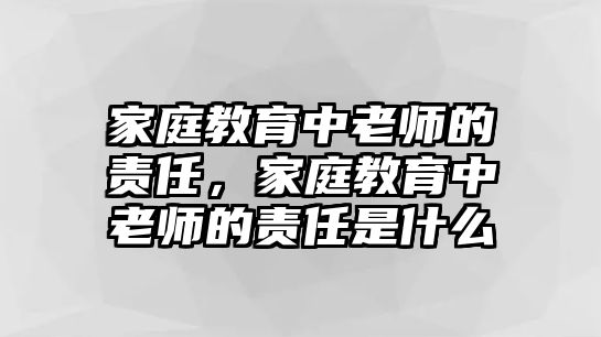 家庭教育中老師的責(zé)任，家庭教育中老師的責(zé)任是什么