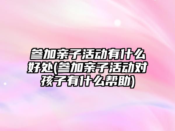 參加親子活動有什么好處(參加親子活動對孩子有什么幫助)