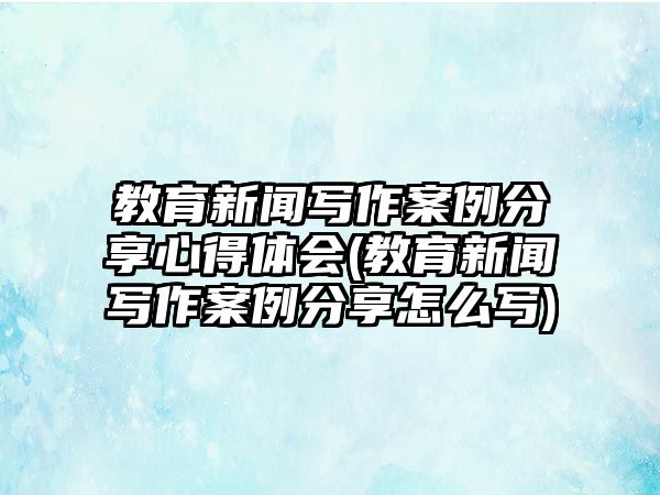 教育新聞寫作案例分享心得體會(教育新聞寫作案例分享怎么寫)