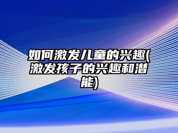 如何激發(fā)兒童的興趣(激發(fā)孩子的興趣和潛能)