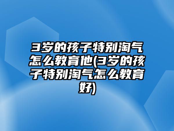 3歲的孩子特別淘氣怎么教育他(3歲的孩子特別淘氣怎么教育好)