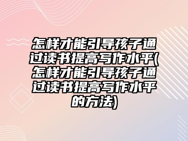 怎樣才能引導孩子通過讀書提高寫作水平(怎樣才能引導孩子通過讀書提高寫作水平的方法)