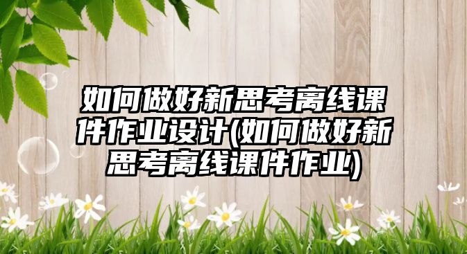 如何做好新思考離線課件作業(yè)設(shè)計(jì)(如何做好新思考離線課件作業(yè))