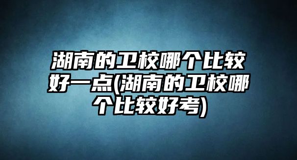 湖南的衛(wèi)校哪個(gè)比較好一點(diǎn)(湖南的衛(wèi)校哪個(gè)比較好考)