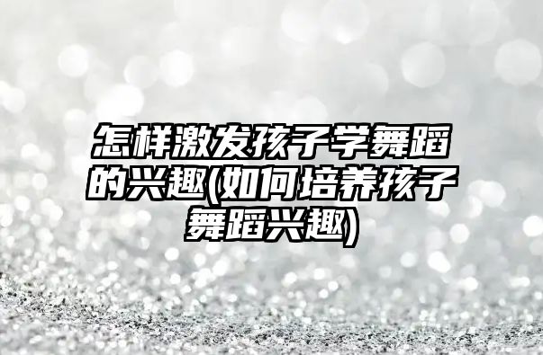 怎樣激發(fā)孩子學舞蹈的興趣(如何培養(yǎng)孩子舞蹈興趣)