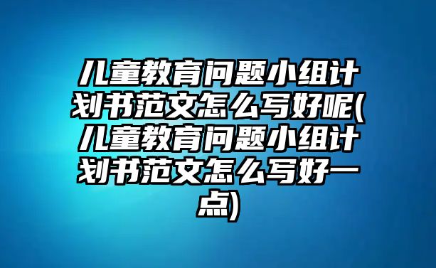 兒童教育問題小組計劃書范文怎么寫好呢(兒童教育問題小組計劃書范文怎么寫好一點)