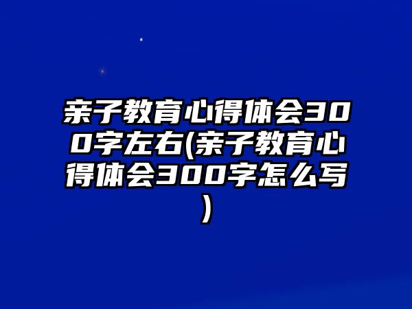 親子教育心得體會(huì)300字左右(親子教育心得體會(huì)300字怎么寫(xiě))