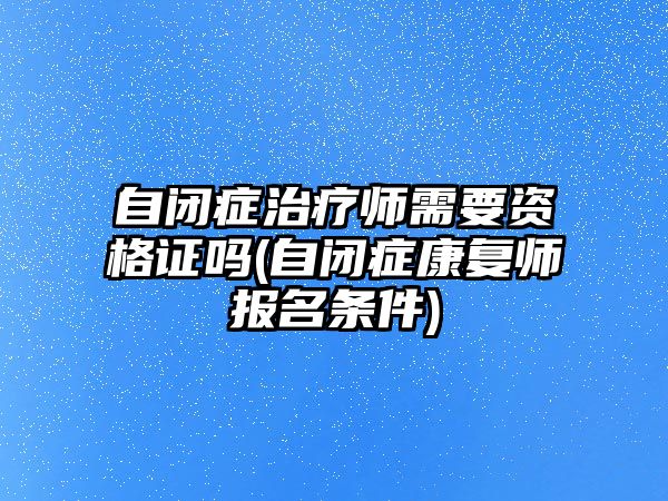 自閉癥治療師需要資格證嗎(自閉癥康復(fù)師報(bào)名條件)