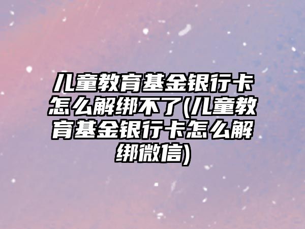 兒童教育基金銀行卡怎么解綁不了(兒童教育基金銀行卡怎么解綁微信)