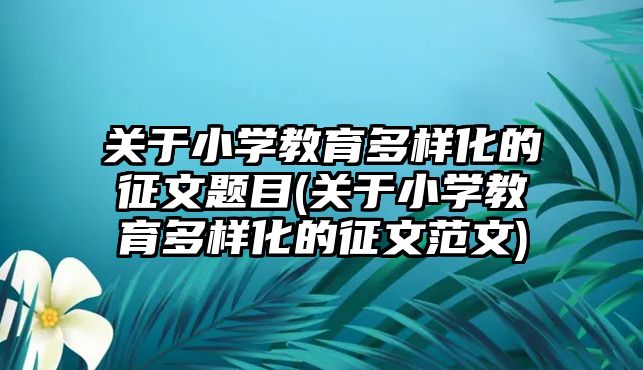 關于小學教育多樣化的征文題目(關于小學教育多樣化的征文范文)