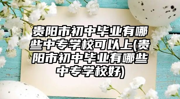 貴陽市初中畢業(yè)有哪些中專學(xué)校可以上(貴陽市初中畢業(yè)有哪些中專學(xué)校好)