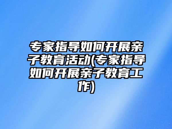 專(zhuān)家指導(dǎo)如何開(kāi)展親子教育活動(dòng)(專(zhuān)家指導(dǎo)如何開(kāi)展親子教育工作)