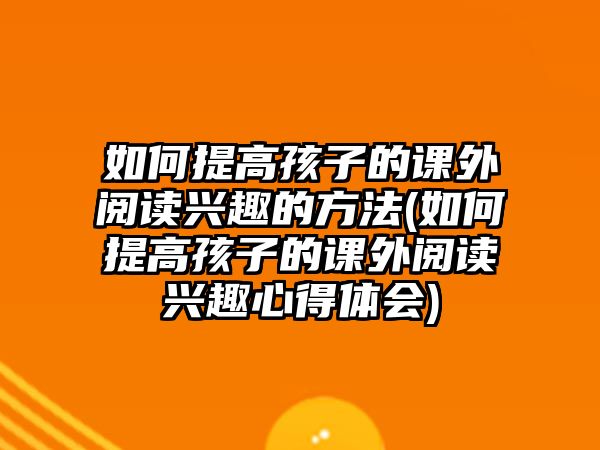 如何提高孩子的課外閱讀興趣的方法(如何提高孩子的課外閱讀興趣心得體會(huì))