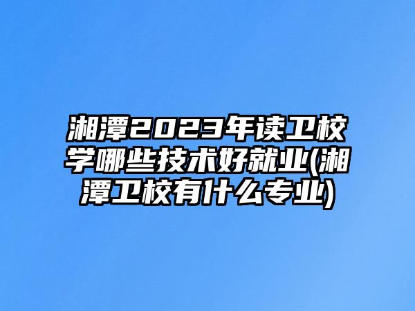 湘潭2023年讀衛(wèi)校學哪些技術(shù)好就業(yè)(湘潭衛(wèi)校有什么專業(yè))